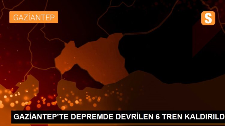 GAZİANTEP’TE DEPREMDE DEVRİLEN 6 TREN KALDIRILDI