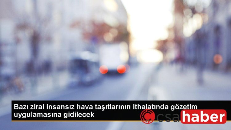 Bazı zirai insansız hava taşıtlarının ithalatında gözetim uygulamasına gidilecek