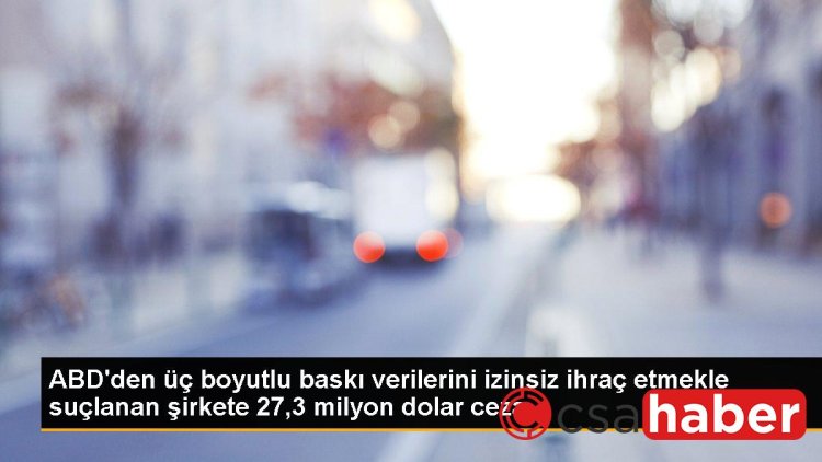 ABD’den üç boyutlu baskı verilerini izinsiz ihraç etmekle suçlanan şirkete 27,3 milyon dolar ceza