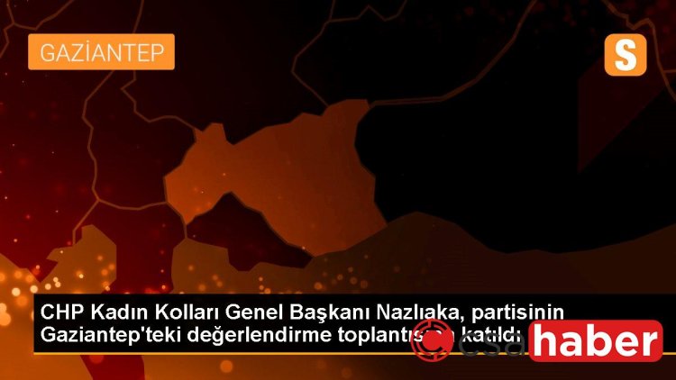 CHP Kadın Kolları Genel Başkanı Nazlıaka, partisinin Gaziantep’teki değerlendirme toplantısına katıldı