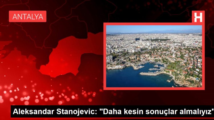 Aleksandar Stanojevic: “Daha kesin sonuçlar almalıyız”