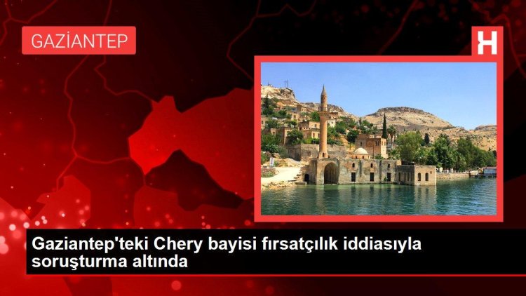 Gaziantep’teki Chery bayisi fırsatçılık iddiasıyla soruşturma altında